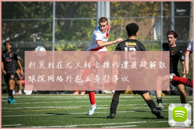 科莫利在尤文转会操作遭质疑解散球探网络外包业务引争议