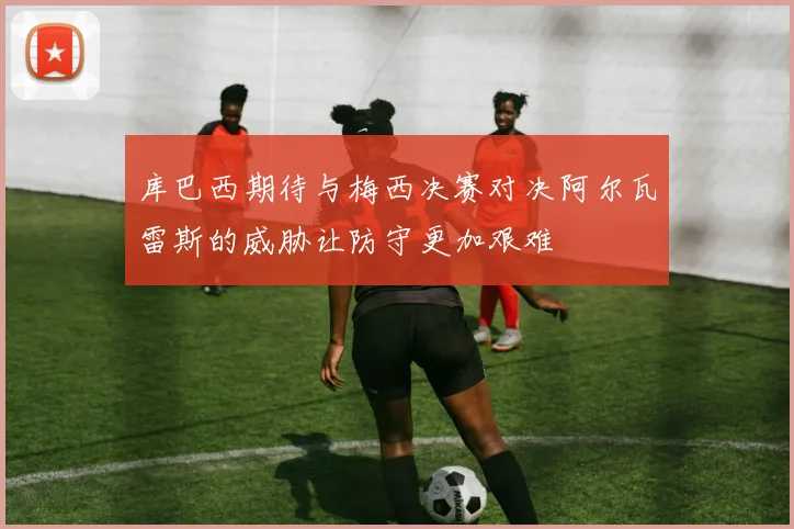 库巴西期待与梅西决赛对决阿尔瓦雷斯的威胁让防守更加艰难