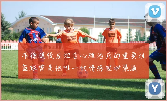 韦德退役后坦言心理治疗的重要性篮球曾是他唯一的情感宣泄渠道