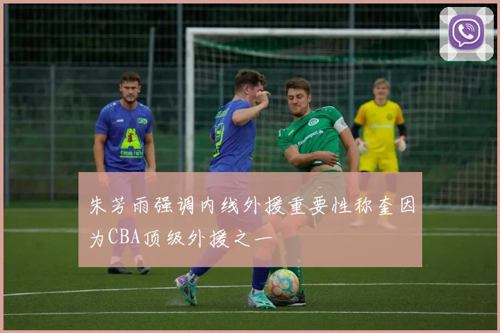 朱芳雨强调内线外援重要性称奎因为CBA顶级外援之一