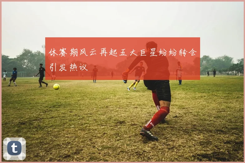 休赛期风云再起五大巨星纷纷转会引发热议