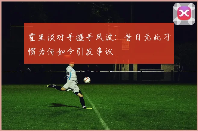 霍里谈对手握手风波：昔日无此习惯为何如今引发争议