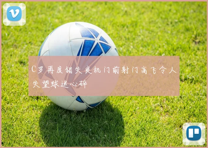 C罗再度错失良机门前射门高飞令人失望球迷心碎