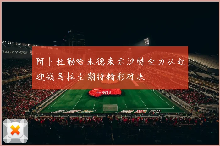 阿卜杜勒哈米德表示沙特全力以赴迎战乌拉圭期待精彩对决