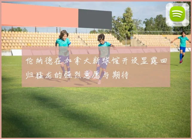 伦纳德在加拿大新球馆开设显露回归猛龙的强烈意愿与期待
