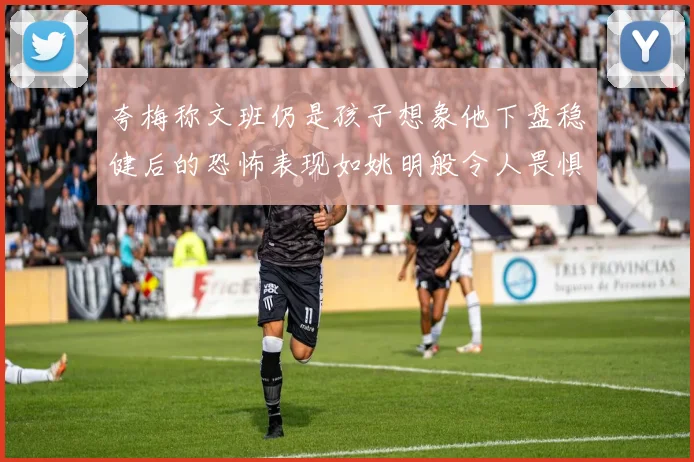 夸梅称文班仍是孩子想象他下盘稳健后的恐怖表现如姚明般令人畏惧
