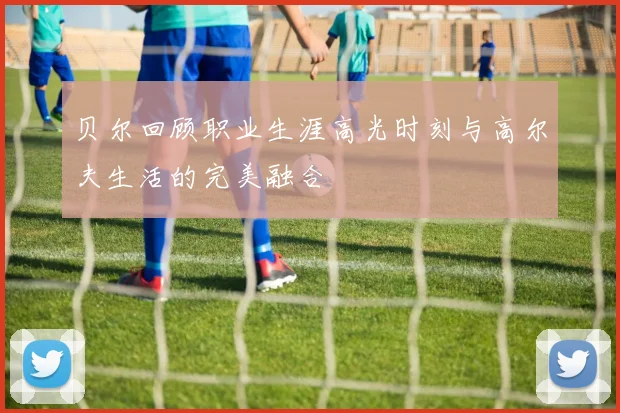 贝尔回顾职业生涯高光时刻与高尔夫生活的完美融合