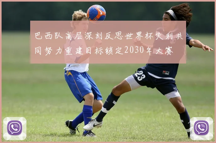巴西队高层深刻反思世界杯失利共同努力重建目标锁定2030年大赛