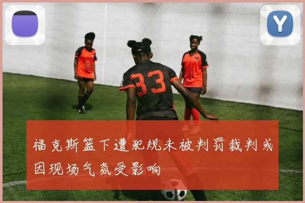 福克斯篮下遭犯规未被判罚裁判或因现场气氛受影响