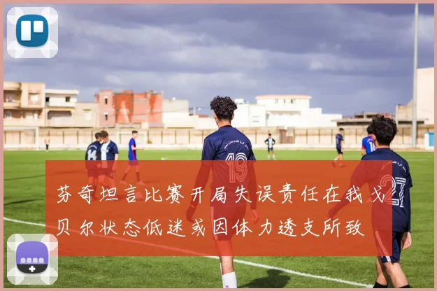 芬奇坦言比赛开局失误责任在我戈贝尔状态低迷或因体力透支所致