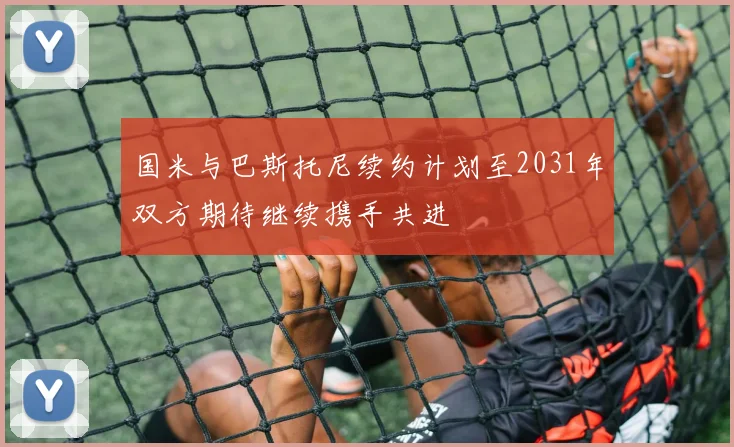 国米与巴斯托尼续约计划至2031年双方期待继续携手共进