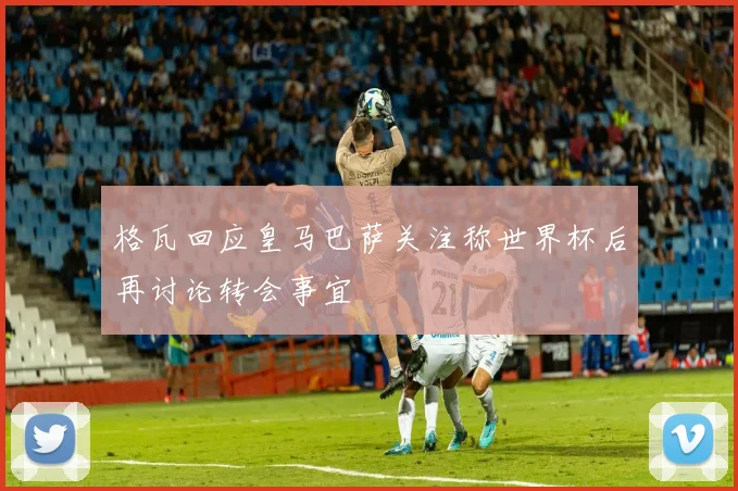 格瓦回应皇马巴萨关注称世界杯后再讨论转会事宜