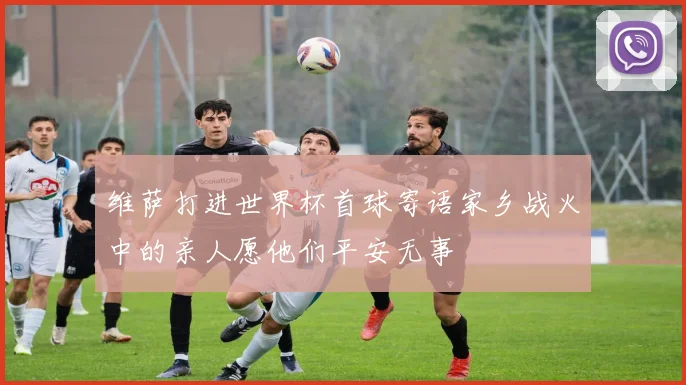 维萨打进世界杯首球寄语家乡战火中的亲人愿他们平安无事
